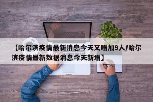 【哈尔滨疫情最新消息今天又增加9人/哈尔滨疫情最新数据消息今天新增】