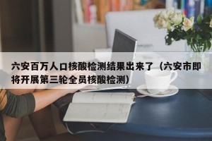 六安百万人口核酸检测结果出来了（六安市即将开展第三轮全员核酸检测）