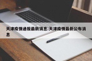天津疫情通报最新消息:天津疫情最新公布消息