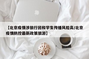 【北京疫情涉旅行团和学生传播风险高/北京疫情防控最新政策旅游】