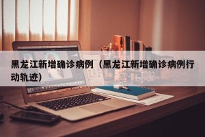 黑龙江新增确诊病例（黑龙江新增确诊病例行动轨迹）