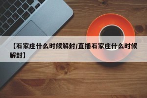 【石家庄什么时候解封/直播石家庄什么时候解封】