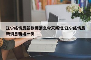 辽宁疫情最新数据消息今天新增/辽宁疫情最新消息新增一例