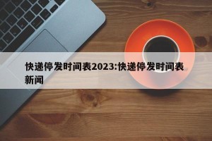 快递停发时间表2023:快递停发时间表 新闻
